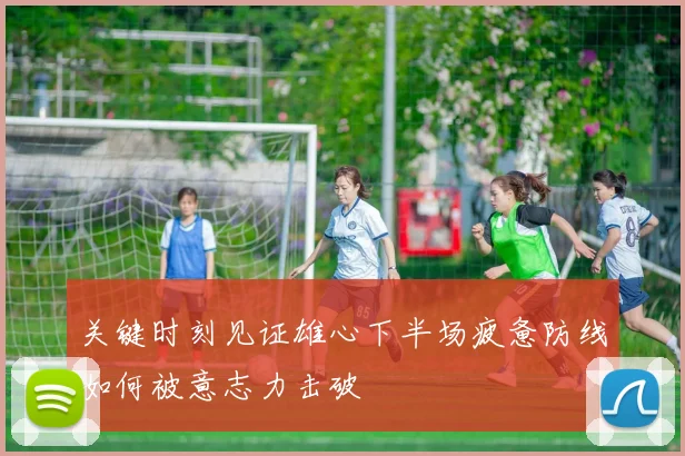 关键时刻见证雄心下半场疲惫防线如何被意志力击破